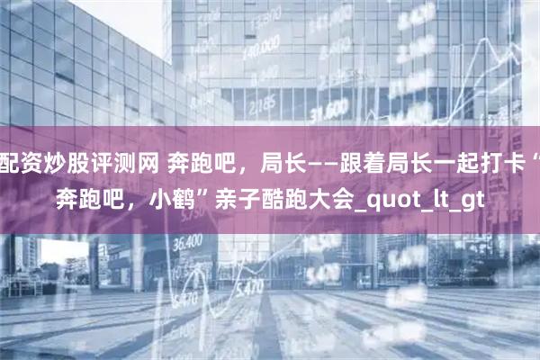 配资炒股评测网 奔跑吧，局长——跟着局长一起打卡“奔跑吧，小鹤”亲子酷跑大会_quot_lt_gt
