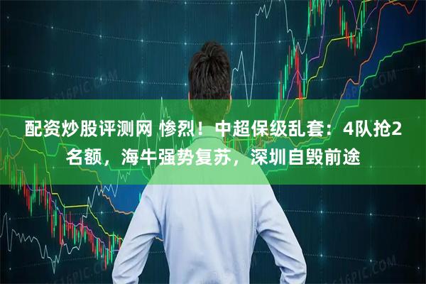 配资炒股评测网 惨烈！中超保级乱套：4队抢2名额，海牛强势复苏，深圳自毁前途