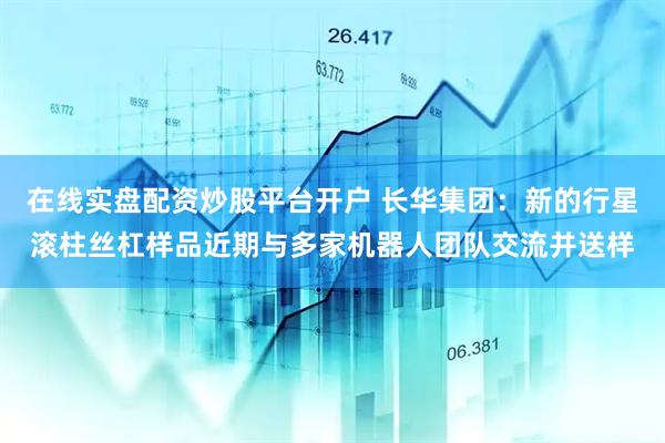 在线实盘配资炒股平台开户 长华集团：新的行星滚柱丝杠样品近期与多家机器人团队交流并送样