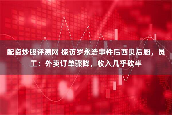 配资炒股评测网 探访罗永浩事件后西贝后厨，员工：外卖订单骤降，收入几乎砍半