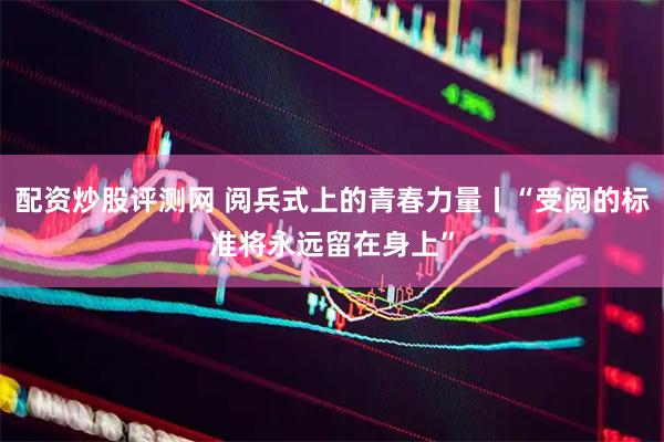 配资炒股评测网 阅兵式上的青春力量丨“受阅的标准将永远留在身上”