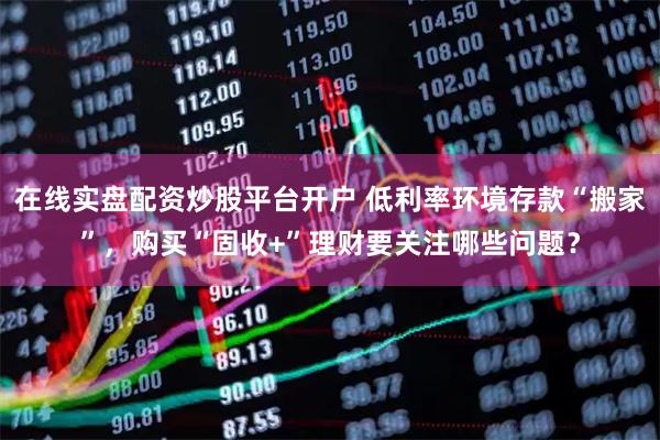 在线实盘配资炒股平台开户 低利率环境存款“搬家”，购买“固收+”理财要关注哪些问题？
