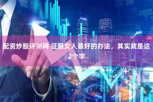 配资炒股评测网 征服女人最好的办法，其实就是这2个字