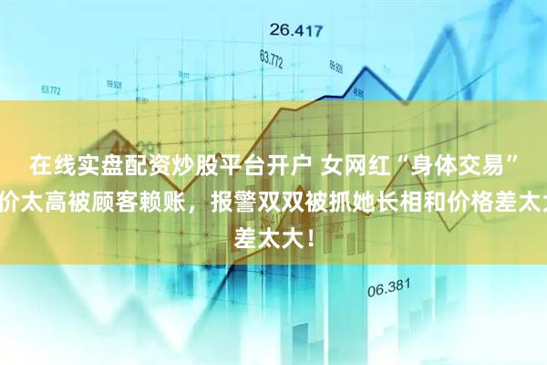 在线实盘配资炒股平台开户 女网红“身体交易”要价太高被顾客赖账，报警双双被抓她长相和价格差太大！
