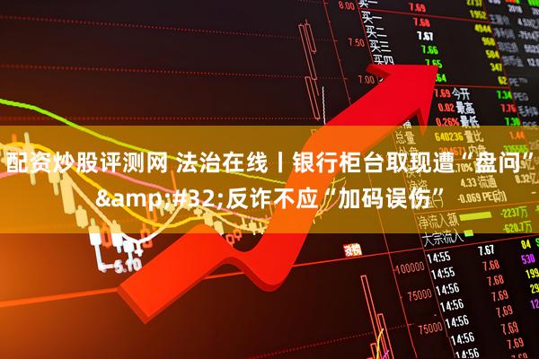 配资炒股评测网 法治在线丨银行柜台取现遭“盘问” 反诈不应“加码误伤”