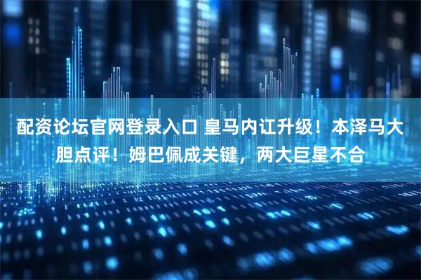 配资论坛官网登录入口 皇马内讧升级！本泽马大胆点评！姆巴佩成关键，两大巨星不合