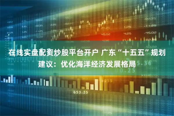 在线实盘配资炒股平台开户 广东“十五五”规划建议：优化海洋经济发展格局