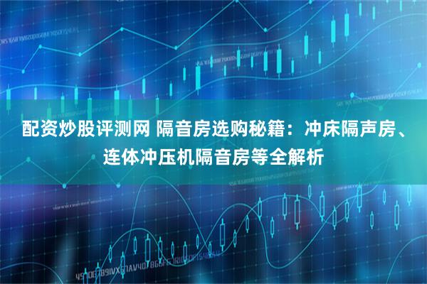 配资炒股评测网 隔音房选购秘籍：冲床隔声房、连体冲压机隔音房等全解析