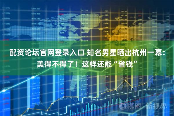 配资论坛官网登录入口 知名男星晒出杭州一幕：美得不得了！这样还能“省钱”