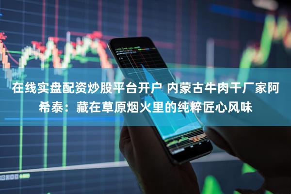 在线实盘配资炒股平台开户 内蒙古牛肉干厂家阿希泰：藏在草原烟火里的纯粹匠心风味