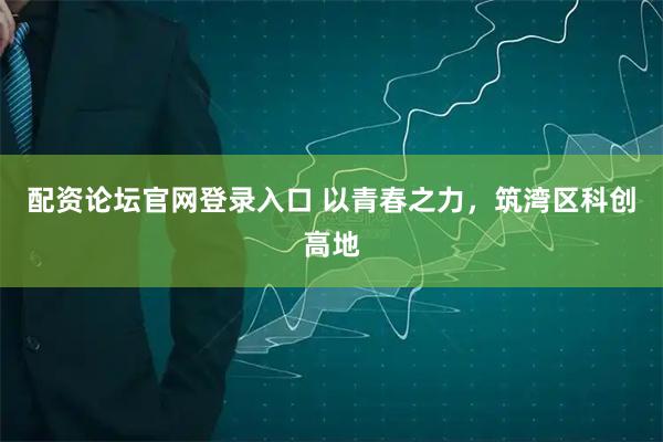 配资论坛官网登录入口 以青春之力，筑湾区科创高地