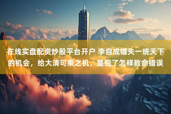 在线实盘配资炒股平台开户 李自成错失一统天下的机会，给大清可乘之机，是犯了怎样致命错误