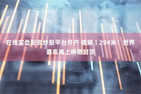 在线实盘配资炒股平台开户 视频丨294米！世界最高海上桥塔封顶