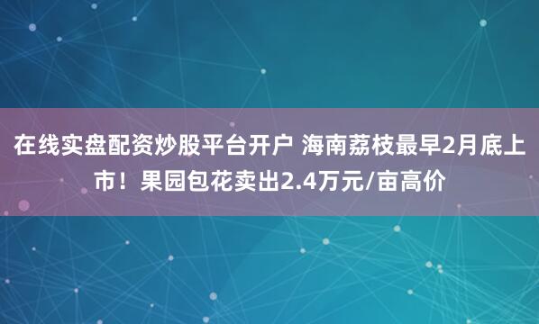 在线实盘配资炒股平台开户 海南荔枝最早2月底上市！果园包花卖出2.4万元/亩高价