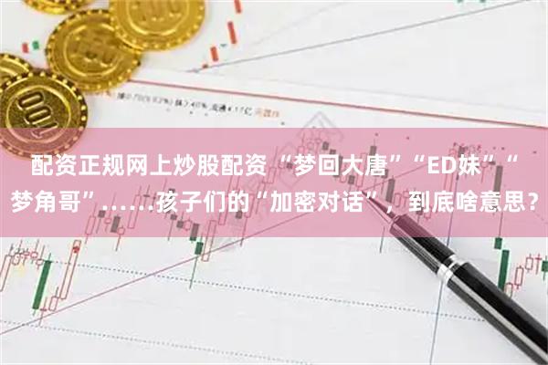 配资正规网上炒股配资 “梦回大唐”“ED妹”“梦角哥”……孩子们的“加密对话”，到底啥意思？