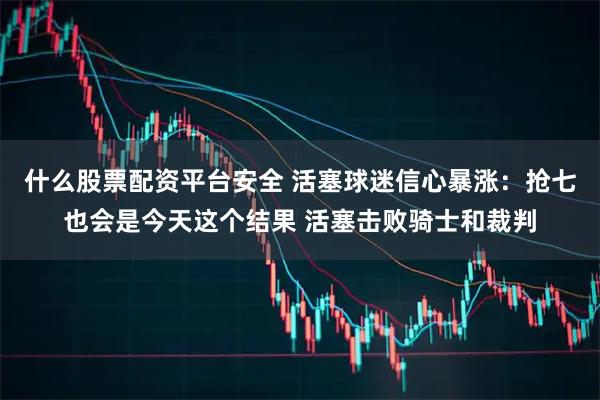 什么股票配资平台安全 活塞球迷信心暴涨：抢七也会是今天这个结果 活塞击败骑士和裁判