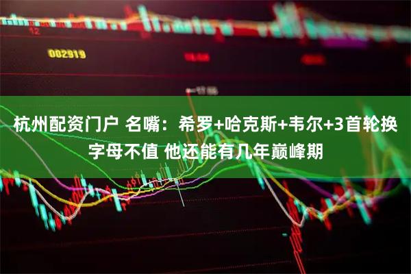 杭州配资门户 名嘴：希罗+哈克斯+韦尔+3首轮换字母不值 他还能有几年巅峰期