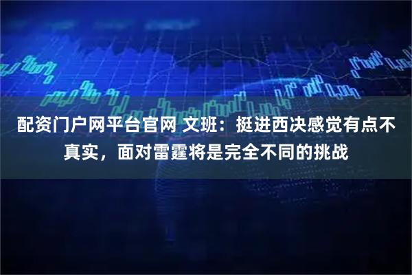 配资门户网平台官网 文班：挺进西决感觉有点不真实，面对雷霆将是完全不同的挑战