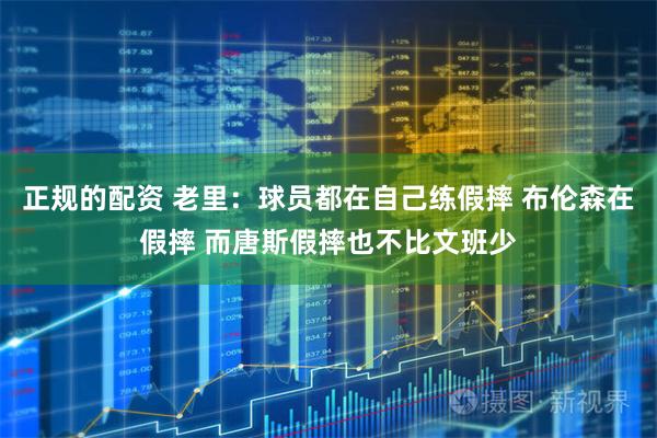 正规的配资 老里：球员都在自己练假摔 布伦森在假摔 而唐斯假摔也不比文班少