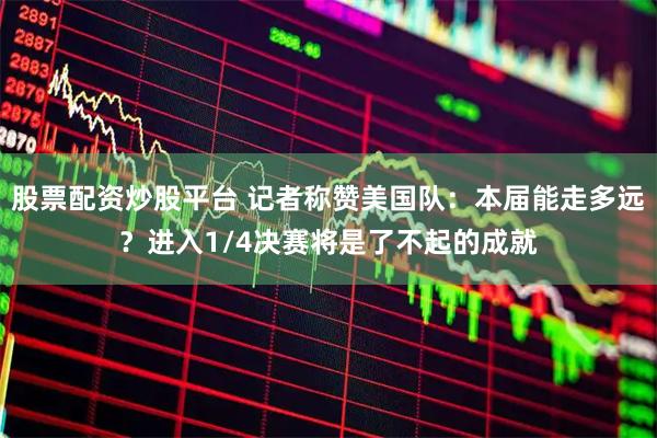股票配资炒股平台 记者称赞美国队：本届能走多远？进入1/4决赛将是了不起的成就